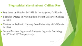 Biographical sketch about Callista Roy
 Was born on October 14,1939 in Los Angeles, California.
 Bachelor Degree in Nursing from Mount St Mary’s Collage
in 1963.
 Masters in Pediatric Nursing from University of California
in 1966.
 Second Masters degree and doctorate degree in Sociology
in 1973 and 1977 respectively.
10/14/2019 5
 