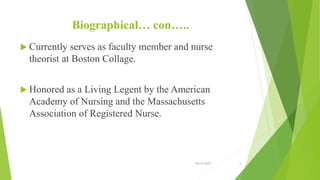 Biographical… con…..
 Currently serves as faculty member and nurse
theorist at Boston Collage.
 Honored as a Living Legent by the American
Academy of Nursing and the Massachusetts
Association of Registered Nurse.
10/14/2019 6
 