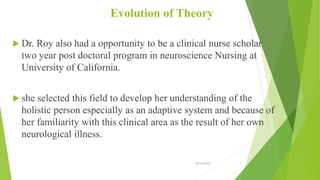 Evolution of Theory
 Dr. Roy also had a opportunity to be a clinical nurse scholar
two year post doctoral program in neuroscience Nursing at
University of California.
 she selected this field to develop her understanding of the
holistic person especially as an adaptive system and because of
her familiarity with this clinical area as the result of her own
neurological illness.
10/14/2019 7
 