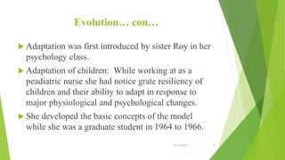 Evolution… con…
 Adaptation was first introduced by sister Roy in her
psychology class.
 Adaptation of children: While working at as a
peadiatric nurse she had notice grate resiliency of
children and their ability to adapt in response to
major physiological and psychological changes.
 She developed the basic concepts of the model
while she was a graduate student in 1964 to 1966.
10/14/2019 8
 