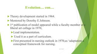 Evolution… con…
 Theory development started in 1964.
 Mentored by Dorethy E.Johnson.
 1st publication of model appeared while a faculty member at a
liberal art collage in 1970,
Lead implementation.
 Used it as a part of curriculum.
First presented in nursing outlook in 1970,as ‘adaptation a
conceptual framework for nursing.
10/14/2019 9
 