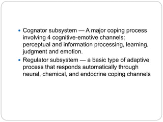  Cognator subsystem — A major coping process
involving 4 cognitive-emotive channels:
perceptual and information processing, learning,
judgment and emotion.
 Regulator subsystem — a basic type of adaptive
process that responds automatically through
neural, chemical, and endocrine coping channels
 