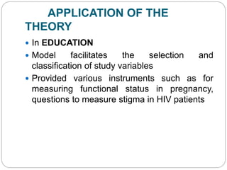 APPLICATION OF THE
THEORY
 In EDUCATION
 Model facilitates the selection and
classification of study variables
 Provided various instruments such as for
measuring functional status in pregnancy,
questions to measure stigma in HIV patients
 