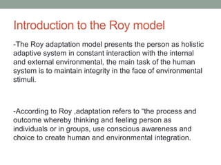 Introduction to the Roy model
-The Roy adaptation model presents the person as holistic
adaptive system in constant interaction with the internal
and external environmental, the main task of the human
system is to maintain integrity in the face of environmental
stimuli.
-According to Roy ,adaptation refers to “the process and
outcome whereby thinking and feeling person as
individuals or in groups, use conscious awareness and
choice to create human and environmental integration.
 