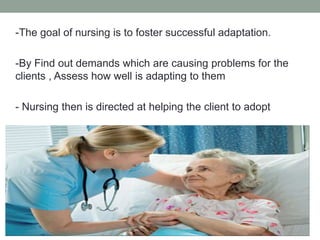 -The goal of nursing is to foster successful adaptation.
-By Find out demands which are causing problems for the
clients , Assess how well is adapting to them
- Nursing then is directed at helping the client to adopt
 