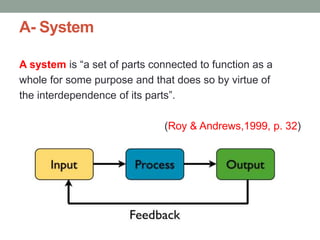 A- System
A system is “a set of parts connected to function as a
whole for some purpose and that does so by virtue of
the interdependence of its parts”.
(Roy & Andrews,1999, p. 32)
 