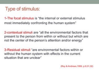 Type of stimulus:
1-The focal stimulus is “the internal or external stimulus
most immediately confronting the human system”
2-contextual stimuli are “all the environmental factors that
present to the person from within or without but which are
not the center of the person’s attention and/or energy”
3-Residual stimuli “are environmental factors within or
without the human system with effects in the current
situation that are unclear”
(Roy & Andrews,1999, p.9,31,32)
 
