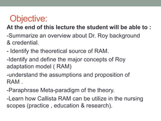 Objective:
At the end of this lecture the student will be able to :
-Summarize an overview about Dr. Roy background
& credential.
- Identify the theoretical source of RAM.
-Identify and define the major concepts of Roy
adaptation model ( RAM)
-understand the assumptions and proposition of
RAM .
-Paraphrase Meta-paradigm of the theory.
-Learn how Callista RAM can be utilize in the nursing
scopes (practice , education & research).
 