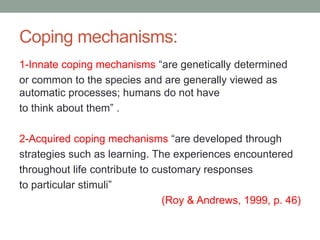 Coping mechanisms:
1-Innate coping mechanisms “are genetically determined
or common to the species and are generally viewed as
automatic processes; humans do not have
to think about them” .
2-Acquired coping mechanisms “are developed through
strategies such as learning. The experiences encountered
throughout life contribute to customary responses
to particular stimuli”
(Roy & Andrews, 1999, p. 46)
 