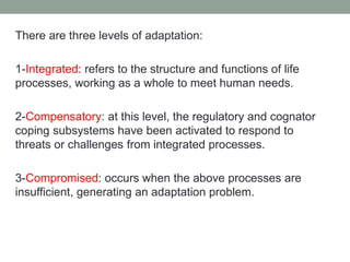 There are three levels of adaptation:
1-Integrated: refers to the structure and functions of life
processes, working as a whole to meet human needs.
2-Compensatory: at this level, the regulatory and cognator
coping subsystems have been activated to respond to
threats or challenges from integrated processes.
3-Compromised: occurs when the above processes are
insufficient, generating an adaptation problem.
 