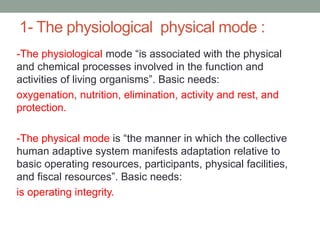 1- The physiological physical mode :
-The physiological mode “is associated with the physical
and chemical processes involved in the function and
activities of living organisms”. Basic needs:
oxygenation, nutrition, elimination, activity and rest, and
protection.
-The physical mode is “the manner in which the collective
human adaptive system manifests adaptation relative to
basic operating resources, participants, physical facilities,
and fiscal resources”. Basic needs:
is operating integrity.
 