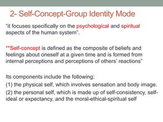 2- Self-Concept-Group Identity Mode
“it focuses specifically on the psychological and spiritual
aspects of the human system”.
**Self-concept is defined as the composite of beliefs and
feelings about oneself at a given time and is formed from
internal perceptions and perceptions of others’ reactions”
Its components include the following:
(1) the physical self, which involves sensation and body image.
(2) the personal self, which is made up of self-consistency, self-
ideal or expectancy, and the moral-ethical-spiritual self
 
