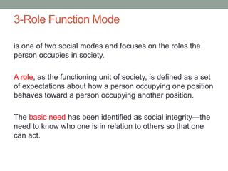 3-Role Function Mode
is one of two social modes and focuses on the roles the
person occupies in society.
A role, as the functioning unit of society, is defined as a set
of expectations about how a person occupying one position
behaves toward a person occupying another position.
The basic need has been identified as social integrity—the
need to know who one is in relation to others so that one
can act.
 