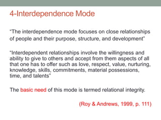 4-Interdependence Mode
“The interdependence mode focuses on close relationships
of people and their purpose, structure, and development”
“Interdependent relationships involve the willingness and
ability to give to others and accept from them aspects of all
that one has to offer such as love, respect, value, nurturing,
knowledge, skills, commitments, material possessions,
time, and talents”
The basic need of this mode is termed relational integrity.
(Roy & Andrews, 1999, p. 111)
 