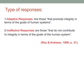 Type of responses:
1-Adaptive Responses: Are those “that promote integrity in
terms of the goals of human systems”.
2-Ineffective Responses are those “that do not contribute
to integrity in terms of the goals of the human system”.
(Roy & Andrews, 1999, p. 31).
 