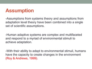 Assumption
-Assumptions from systems theory and assumptions from
adaptation level theory have been combined into a single
set of scientific assumptions.
-Human adaptive systems are complex and multifaceted
and respond to a myriad of environmental stimuli to
achieve adaptation.
-With their ability to adapt to environmental stimuli, humans
have the capacity to create changes in the environment
(Roy & Andrews, 1999).
 