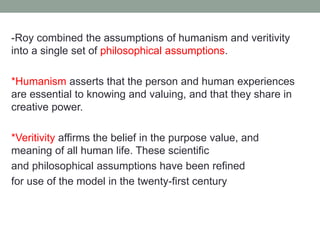 -Roy combined the assumptions of humanism and veritivity
into a single set of philosophical assumptions.
*Humanism asserts that the person and human experiences
are essential to knowing and valuing, and that they share in
creative power.
*Veritivity affirms the belief in the purpose value, and
meaning of all human life. These scientific
and philosophical assumptions have been refined
for use of the model in the twenty-first century
 