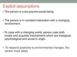 Explicit assumptions
• The person is a bio-psycho-social being.
• The person is in constant interaction with a changing
environment.
• To cope with a changing world, person uses both
innate and acquired mechanisms which are biological,
psychological and social in origin.
•. To respond positively to environmental changes, the
person must adapt.
 