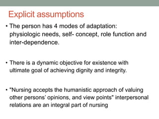Explicit assumptions
• The person has 4 modes of adaptation:
physiologic needs, self- concept, role function and
inter-dependence.
• There is a dynamic objective for existence with
ultimate goal of achieving dignity and integrity.
• "Nursing accepts the humanistic approach of valuing
other persons’ opinions, and view points" interpersonal
relations are an integral part of nursing
 