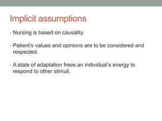 Implicit assumptions
• Nursing is based on causality.
• Patient’s values and opinions are to be considered and
respected.
• A state of adaptation frees an individual’s energy to
respond to other stimuli.
 