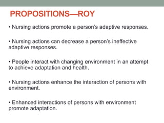PROPOSITIONS—ROY
• Nursing actions promote a person’s adaptive responses.
• Nursing actions can decrease a person’s ineffective
adaptive responses.
• People interact with changing environment in an attempt
to achieve adaptation and health.
• Nursing actions enhance the interaction of persons with
environment.
• Enhanced interactions of persons with environment
promote adaptation.
 