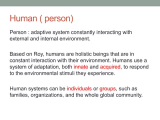 Human ( person)
Person : adaptive system constantly interacting with
external and internal environment.
Based on Roy, humans are holistic beings that are in
constant interaction with their environment. Humans use a
system of adaptation, both innate and acquired, to respond
to the environmental stimuli they experience.
Human systems can be individuals or groups, such as
families, organizations, and the whole global community.
 
