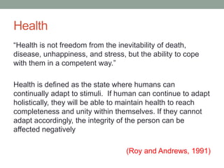 Health
“Health is not freedom from the inevitability of death,
disease, unhappiness, and stress, but the ability to cope
with them in a competent way.”
Health is defined as the state where humans can
continually adapt to stimuli. If human can continue to adapt
holistically, they will be able to maintain health to reach
completeness and unity within themselves. If they cannot
adapt accordingly, the integrity of the person can be
affected negatively
(Roy and Andrews, 1991)
 