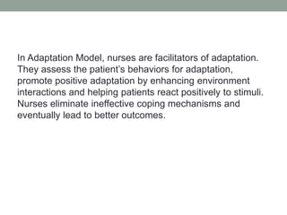 In Adaptation Model, nurses are facilitators of adaptation.
They assess the patient’s behaviors for adaptation,
promote positive adaptation by enhancing environment
interactions and helping patients react positively to stimuli.
Nurses eliminate ineffective coping mechanisms and
eventually lead to better outcomes.
 