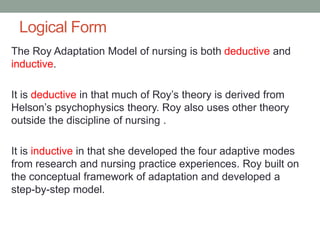 Logical Form
The Roy Adaptation Model of nursing is both deductive and
inductive.
It is deductive in that much of Roy’s theory is derived from
Helson’s psychophysics theory. Roy also uses other theory
outside the discipline of nursing .
It is inductive in that she developed the four adaptive modes
from research and nursing practice experiences. Roy built on
the conceptual framework of adaptation and developed a
step-by-step model.
 