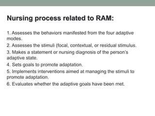 Nursing process related to RAM:
1. Assesses the behaviors manifested from the four adaptive
modes.
2. Assesses the stimuli (focal, contextual, or residual stimulus.
3. Makes a statement or nursing diagnosis of the person’s
adaptive state.
4. Sets goals to promote adaptation.
5. Implements interventions aimed at managing the stimuli to
promote adaptation.
6. Evaluates whether the adaptive goals have been met.
 