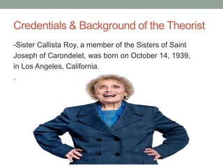 Credentials & Background of the Theorist
-Sister Callista Roy, a member of the Sisters of Saint
Joseph of Carondelet, was born on October 14, 1939,
in Los Angeles, California.
.
 