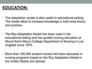 EDUCATION:
• The adaptation model is also useful in educational setting.
The model allow to increase knowledge in both area theory
and practice.
• The Roy Adaptation Model has been used in the
educational setting and has guided nursing education at
Mount Saint Mary’s College Department of Nursing in Los
Angeles since 1970.
• More than 100,000 student nurses had been educated in
nursing programs based on the Roy Adaptation Model in
the United States and abroad
 
