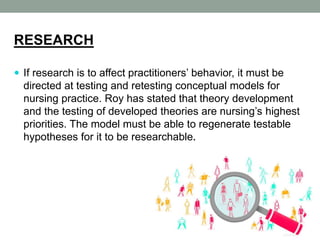 RESEARCH
 If research is to affect practitioners’ behavior, it must be
directed at testing and retesting conceptual models for
nursing practice. Roy has stated that theory development
and the testing of developed theories are nursing’s highest
priorities. The model must be able to regenerate testable
hypotheses for it to be researchable.
 
