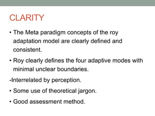 CLARITY
• The Meta paradigm concepts of the roy
adaptation model are clearly defined and
consistent.
• Roy clearly defines the four adaptive modes with
minimal unclear boundaries.
-Interrelated by perception.
• Some use of theoretical jargon.
• Good assessment method.
 