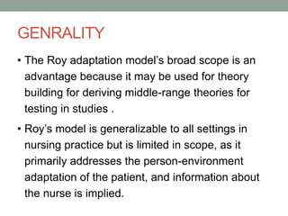 GENRALITY
• The Roy adaptation model’s broad scope is an
advantage because it may be used for theory
building for deriving middle-range theories for
testing in studies .
• Roy’s model is generalizable to all settings in
nursing practice but is limited in scope, as it
primarily addresses the person-environment
adaptation of the patient, and information about
the nurse is implied.
 