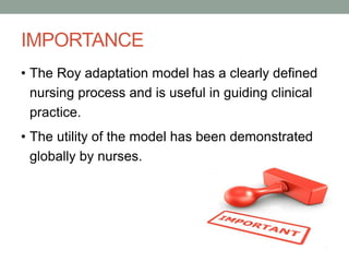 IMPORTANCE
• The Roy adaptation model has a clearly defined
nursing process and is useful in guiding clinical
practice.
• The utility of the model has been demonstrated
globally by nurses.
 