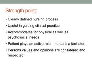 Strength point:
• Clearly defined nursing process
• Useful in guiding clinical practice
• Accommodates for physical as well as
psychosocial needs
• Patient plays an active role – nurse is a facillator
• Persons values and opinions are considered and
respected
 