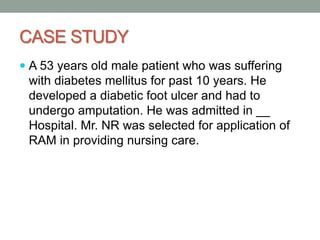 CASE STUDY
 A 53 years old male patient who was suffering
with diabetes mellitus for past 10 years. He
developed a diabetic foot ulcer and had to
undergo amputation. He was admitted in __
Hospital. Mr. NR was selected for application of
RAM in providing nursing care.
 