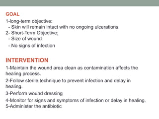 GOAL
1-long-term objective:
- Skin will remain intact with no ongoing ulcerations.
2- Short-Term Objective:
- Size of wound
- No signs of infection
INTERVENTION
1-Maintain the wound area clean as contamination affects the
healing process.
2-Follow sterile technique to prevent infection and delay in
healing.
3-Perform wound dressing
4-Monitor for signs and symptoms of infection or delay in healing.
5-Administer the antibiotic
 
