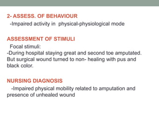 2- ASSESS. OF BEHAVIOUR
-Impaired activity in physical-physiological mode
ASSESSMENT OF STIMULI
Focal stimuli:
-During hospital staying great and second toe amputated.
But surgical wound turned to non- healing with pus and
black color.
NURSING DIAGNOSIS
-Impaired physical mobility related to amputation and
presence of unhealed wound
 