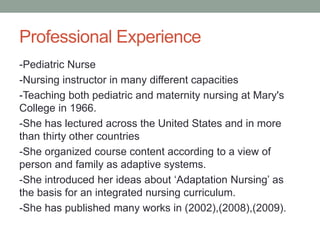 Professional Experience
-Pediatric Nurse
-Nursing instructor in many different capacities
-Teaching both pediatric and maternity nursing at Mary's
College in 1966.
-She has lectured across the United States and in more
than thirty other countries
-She organized course content according to a view of
person and family as adaptive systems.
-She introduced her ideas about ‘Adaptation Nursing’ as
the basis for an integrated nursing curriculum.
-She has published many works in (2002),(2008),(2009).
 