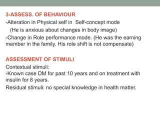 3-ASSESS. OF BEHAVIOUR
-Alteration in Physical self in Self-concept mode
(He is anxious about changes in body image)
-Change in Role performance mode. (He was the earning
member in the family. His role shift is not compensate)
ASSESSMENT OF STIMULI
Contextual stimuli:
-Known case DM for past 10 years and on treatment with
insulin for 8 years.
Residual stimuli: no special knowledge in health matter.
 
