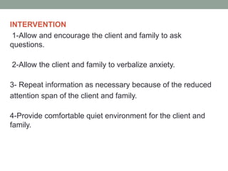 INTERVENTION
1-Allow and encourage the client and family to ask
questions.
2-Allow the client and family to verbalize anxiety.
3- Repeat information as necessary because of the reduced
attention span of the client and family.
4-Provide comfortable quiet environment for the client and
family.
 