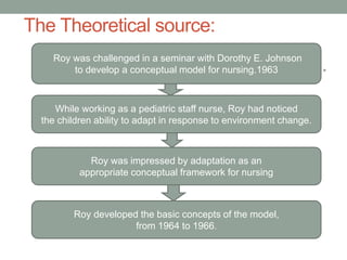 The Theoretical source:
•
.
Roy was challenged in a seminar with Dorothy E. Johnson
to develop a conceptual model for nursing.1963
While working as a pediatric staff nurse, Roy had noticed
the children ability to adapt in response to environment change.
Roy developed the basic concepts of the model,
from 1964 to 1966.
Roy was impressed by adaptation as an
appropriate conceptual framework for nursing
 