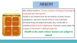 HEALTH
Roy defines health as, “A state or process of being or becoming an
integrated and whole person.”
Health is not freedom from the inevitability of death, disease,
unhappiness, and stress, but the ability to cope with them.
If human being can adapt holistically, they will be able to
maintain health to reach completeness. If persons cannot adapt, the
integrity of the person is affected negatively.
Health is the state where human can adapt to
stimuli.
 