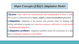 Major Concepts of Roy's Adaptation Model
System: Parts which are interconnected and interdependent to form a unity.
The system is characterized by inputs, outputs, control and feedback processes.
Adaptation: Adaptation is the process and outcome where by thinking and
feeling individuals or groups use conscious awareness and choice to create human
- environmental integration.
Adaptation problems: Adaptation problem means the occurrence of a state
due to inadequate responses to meet deficit.
 