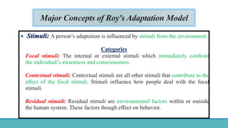 Major Concepts of Roy's Adaptation Model
 Stimuli: A person’s adaptation is influenced by stimuli from the environment.
Categories
- Focal stimuli: The internal or external stimuli which immediately confront
the individual’s awareness and consciousness.
- Contextual stimuli: Contextual stimuli are all other stimuli that contribute to the
effect of the focal stimuli. Stimuli influence how people deal with the focal
stimuli.
- Residual stimuli: Residual stimuli are environmental factors within or outside
the human system. These factors though effect on behavior.
 
