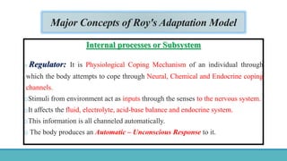 Major Concepts of Roy's Adaptation Model
Internal processes or Subsystem
o Regulator: It is Physiological Coping Mechanism of an individual through
which the body attempts to cope through Neural, Chemical and Endocrine coping
channels.
oStimuli from environment act as inputs through the senses to the nervous system.
oIt affects the fluid, electrolyte, acid-base balance and endocrine system.
oThis information is all channeled automatically.
o The body produces an Automatic – Unconscious Response to it.
 