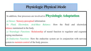 Physiologic Physical Mode
In addition, four processes are involved in Physiologic Adaptation:
a) Senses: Sensory-perceptual information
b) Fluid, Electrolyte, Acid-Base Balance: How the fluid and electrolyte
balance maintained in the body.
c) Neurologic Functions: Relationship of neural function to regulator and cognator
coping mechanism
d) Endocrine Functions: How the endocrine system act in conjunction with nervous
system to maintain control of the body process.
 
