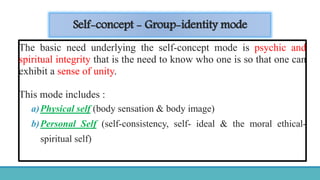 Self-concept - Group-identity mode
The basic need underlying the self-concept mode is psychic and
spiritual integrity that is the need to know who one is so that one can
exhibit a sense of unity.
This mode includes :
a)Physical self (body sensation & body image)
b)Personal Self (self-consistency, self- ideal & the moral ethical-
spiritual self)
 